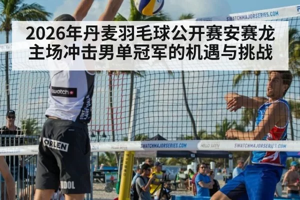 2026年丹麦羽毛球公开赛安赛龙主场冲击男单冠军的机遇与挑战